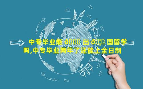 中专毕业能 🍀 出 🦅 国留学吗,中专毕业两年了还能上全日制大专吗